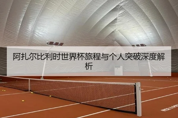 阿扎尔比利时世界杯旅程与个人突破深度解析